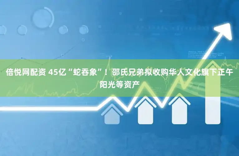 倍悦网配资 45亿“蛇吞象”！邵氏兄弟拟收购华人文化旗下正午阳光等资产