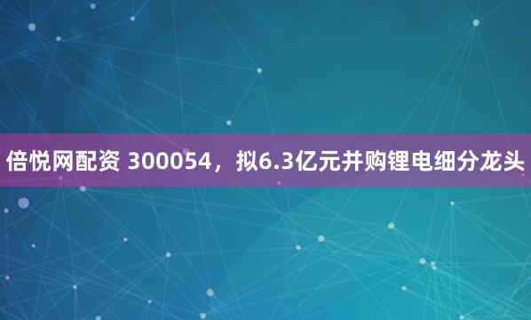 倍悦网配资 300054，拟6.3亿元并购锂电细分龙头