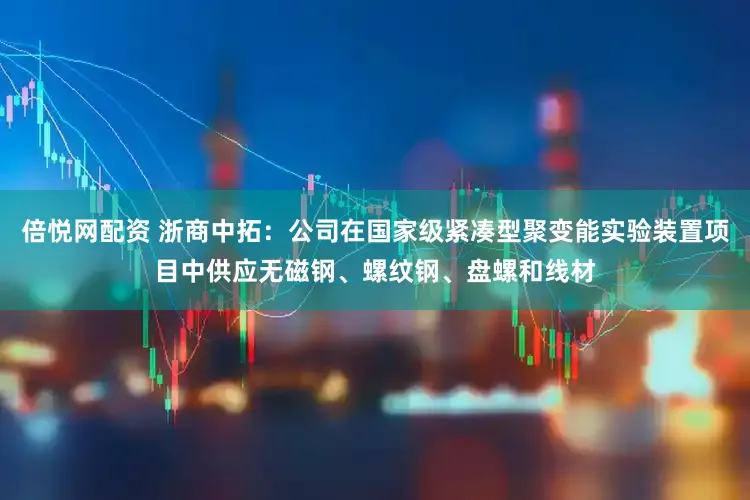 倍悦网配资 浙商中拓：公司在国家级紧凑型聚变能实验装置项目中供应无磁钢、螺纹钢、盘螺和线材
