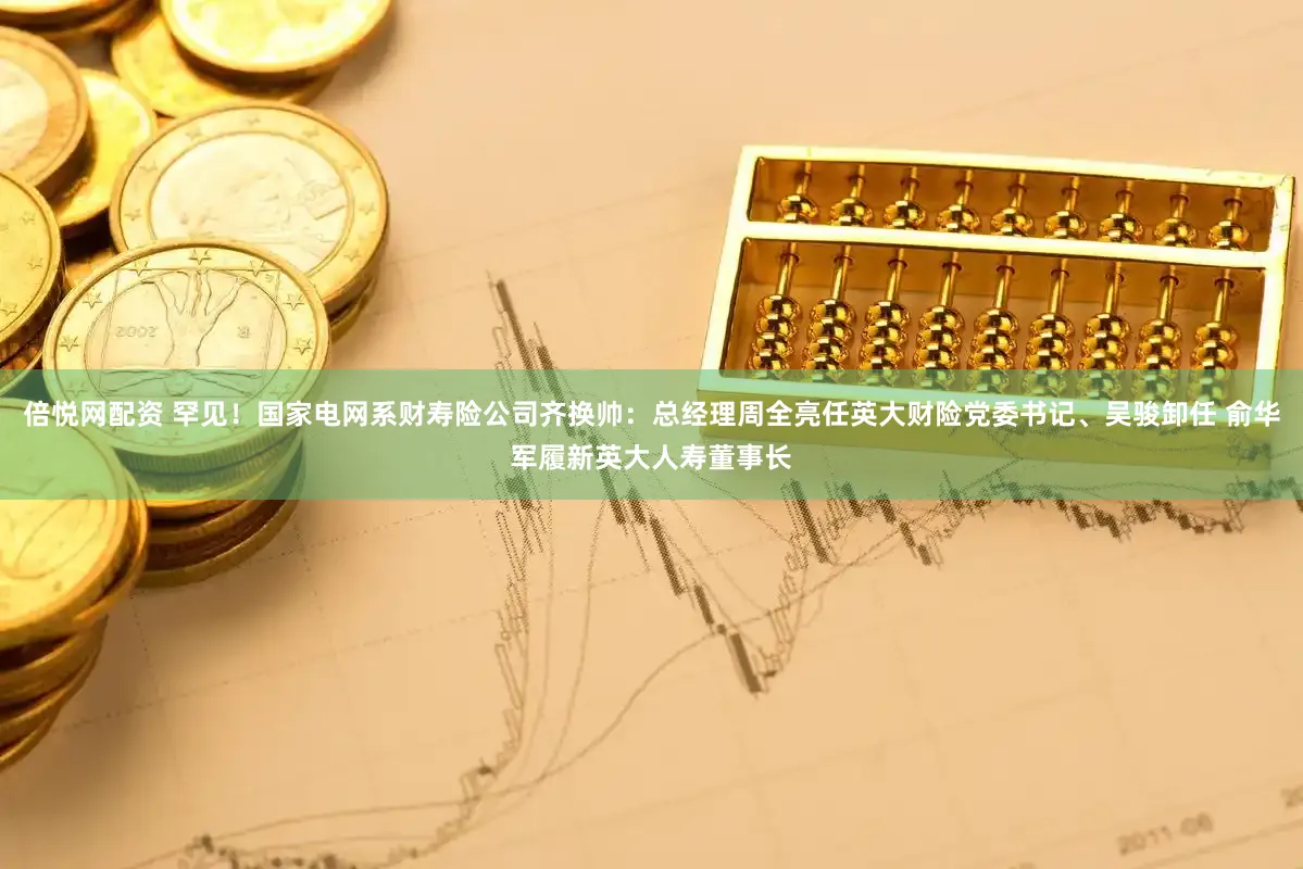 倍悦网配资 罕见！国家电网系财寿险公司齐换帅：总经理周全亮任英大财险党委书记、吴骏卸任 俞华军履新英大人寿董事长