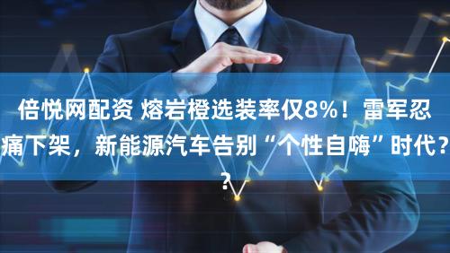 倍悦网配资 熔岩橙选装率仅8%！雷军忍痛下架，新能源汽车告别“个性自嗨”时代？