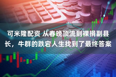 可米隆配资 从春晚顶流到裸捐副县长，牛群的跌宕人生找到了最终答案