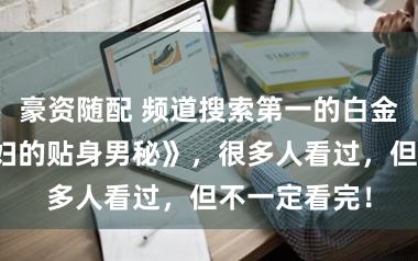 豪资随配 频道搜索第一的白金大作《女贵妇的贴身男秘》，很多人看过，但不一定看完！