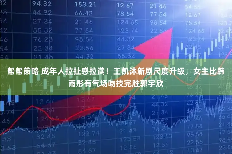 帮帮策略 成年人拉扯感拉满！王凯沐新剧尺度升级，女主比韩雨彤有气场吻技完胜郭宇欣