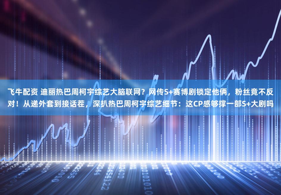 飞牛配资 迪丽热巴周柯宇综艺大脑联网？网传S+赛博剧锁定他俩，粉丝竟不反对！从递外套到接话茬，深扒热巴周柯宇综艺细节：这CP感够撑一部S+大剧吗