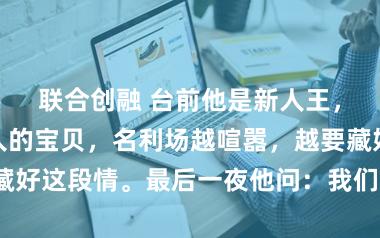 联合创融 台前他是新人王，幕后他是某人的宝贝，名利场越喧嚣，越要藏好这段情。最后一夜他问：我们能走到最后吗？