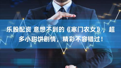 乐股配资 意想不到的《寒门农女》，超多小甜饼剧情，精彩不容错过！