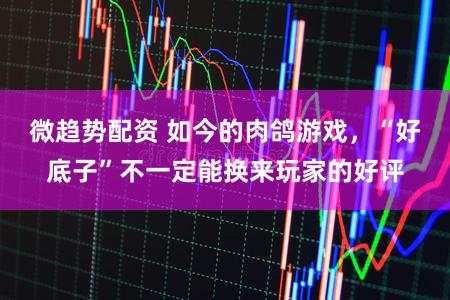 微趋势配资 如今的肉鸽游戏，“好底子”不一定能换来玩家的好评