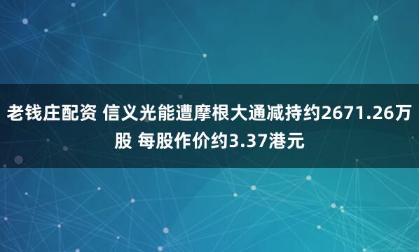 老钱庄配资 信义光能遭摩根大通减持约2671.26万股 每股作价约3.37港元