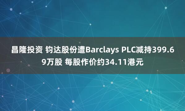 昌隆投资 钧达股份遭Barclays PLC减持399.69万股 每股作价约34.11港元