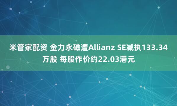 米管家配资 金力永磁遭Allianz SE减执133.34万股 每股作价约22.03港元