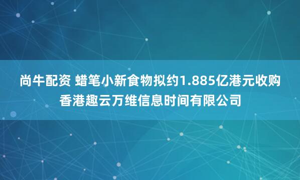尚牛配资 蜡笔小新食物拟约1.885亿港元收购香港趣云万维信息时间有限公司