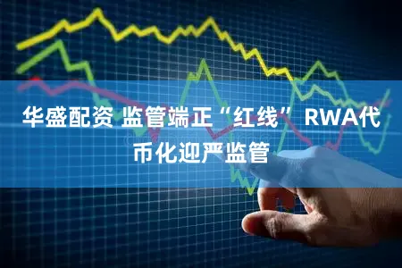 华盛配资 监管端正“红线” RWA代币化迎严监管