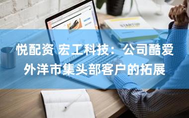 悦配资 宏工科技：公司酷爱外洋市集头部客户的拓展