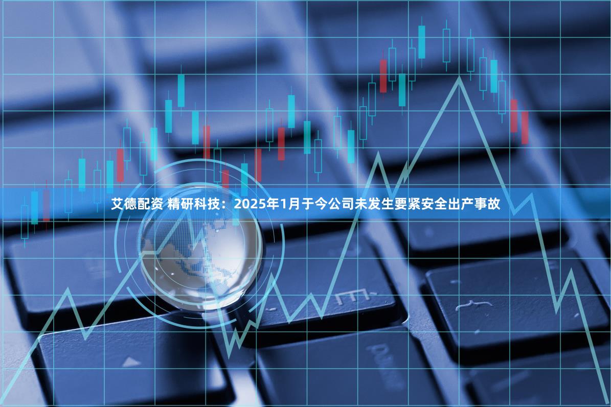 艾德配资 精研科技：2025年1月于今公司未发生要紧安全出产事故