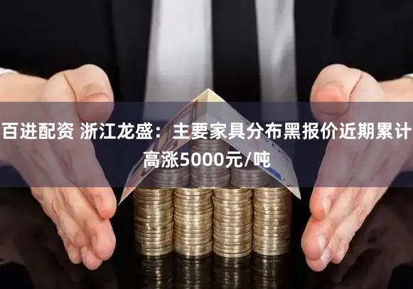 百进配资 浙江龙盛:主要家具分布黑报价近期累计高涨5000元/吨