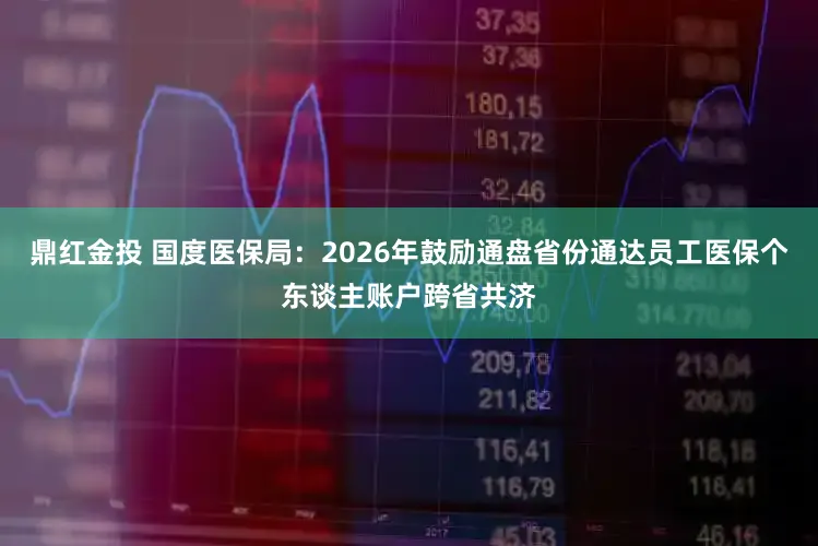鼎红金投 国度医保局：2026年鼓励通盘省份通达员工医保个东谈主账户跨省共济