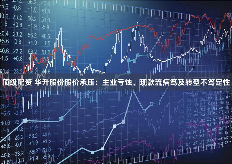顶级配资 华升股份股价承压：主业亏蚀、现款流病笃及转型不笃定性