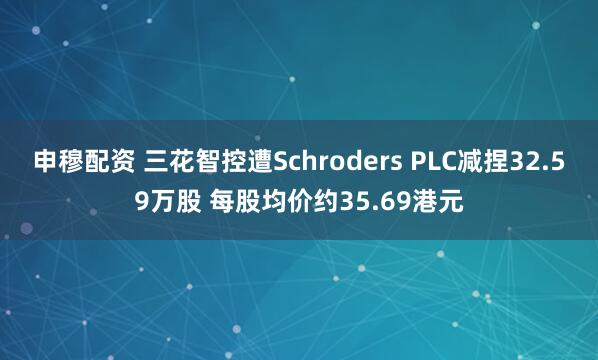 申穆配资 三花智控遭Schroders PLC减捏32.59万股 每股均价约35.69港元