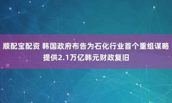 顺配宝配资 韩国政府布告为石化行业首个重组谋略提供2.1万亿韩元财政复旧