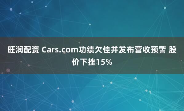 旺润配资 Cars.com功绩欠佳并发布营收预警 股价下挫15%
