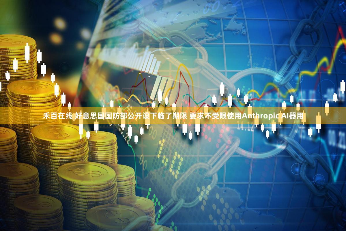 禾百在线 好意思国国防部公开设下临了期限 要求不受限使用Anthropic AI器用