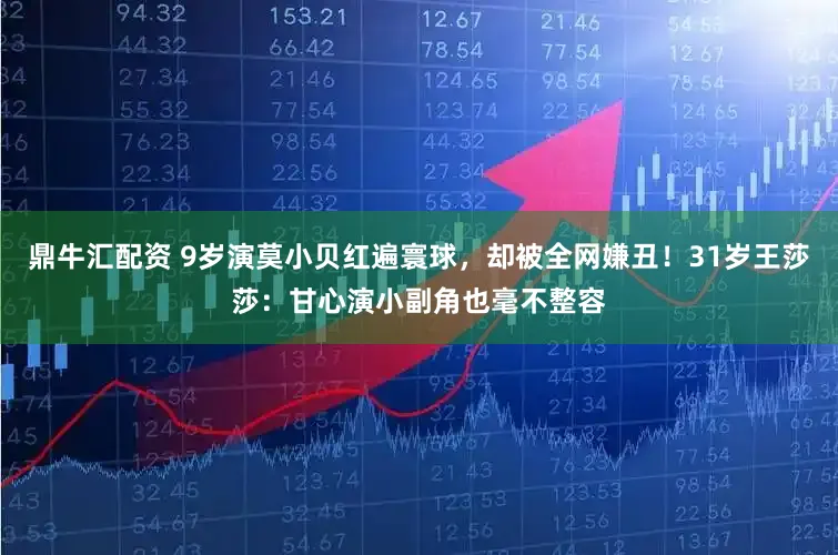 鼎牛汇配资 9岁演莫小贝红遍寰球，却被全网嫌丑！31岁王莎莎：甘心演小副角也毫不整容