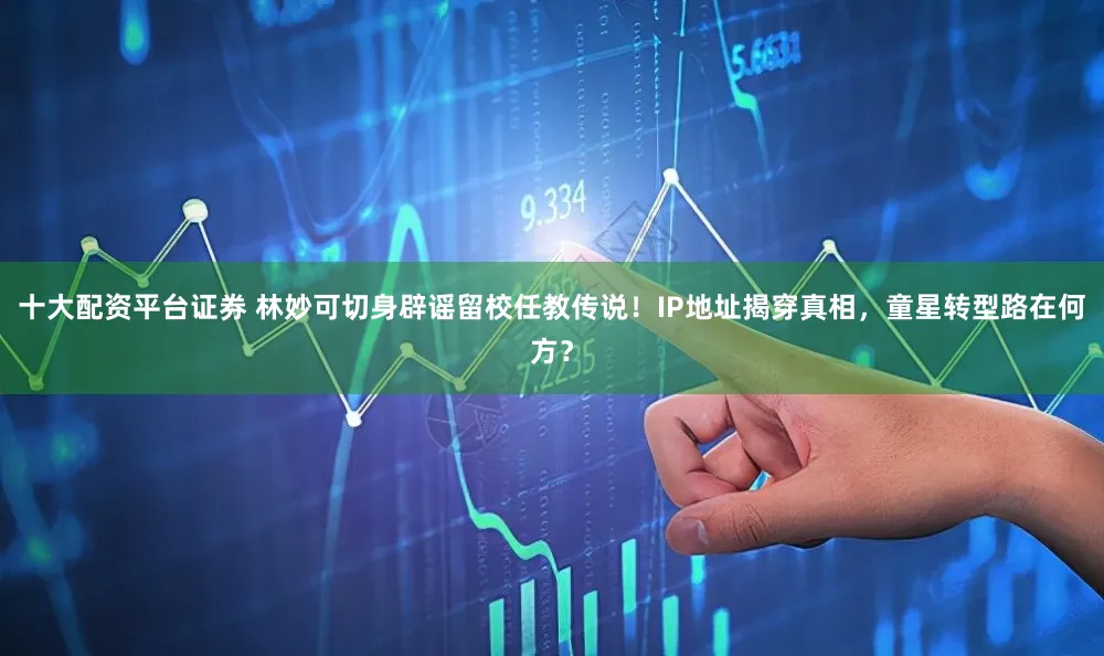 十大配资平台证券 林妙可切身辟谣留校任教传说！IP地址揭穿真相，童星转型路在何方？