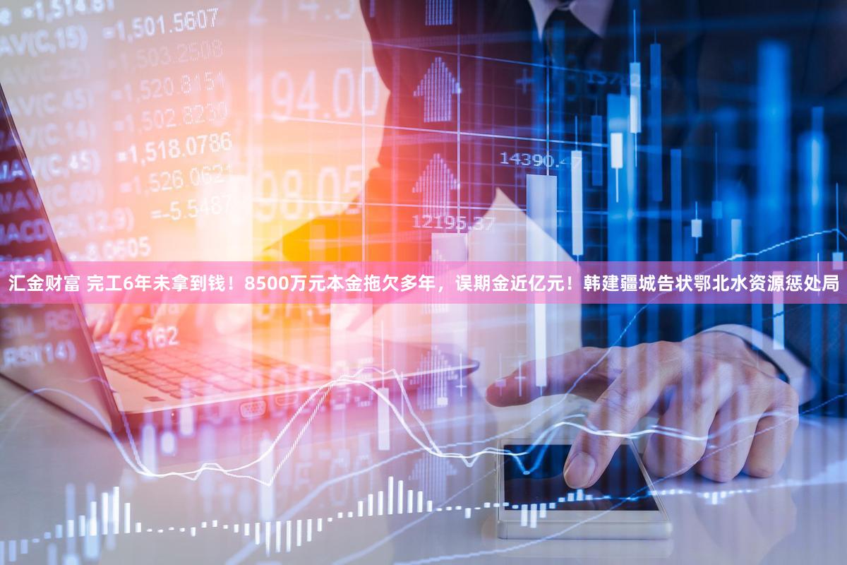 汇金财富 完工6年未拿到钱！8500万元本金拖欠多年，误期金近亿元！韩建疆城告状鄂北水资源惩处局