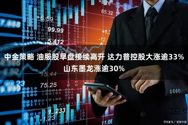 中金策略 油服股早盘接续高开 达力普控股大涨逾33%山东墨龙涨逾30%