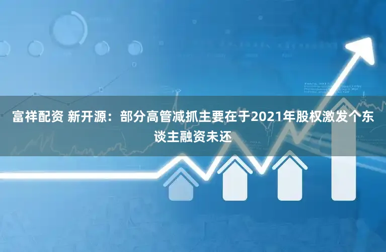 富祥配资 新开源：部分高管减抓主要在于2021年股权激发个东谈主融资未还