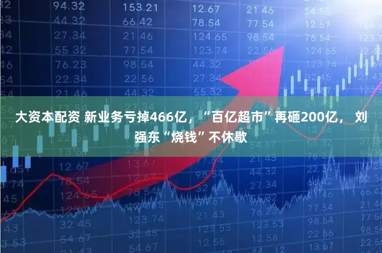大资本配资 新业务亏掉466亿，“百亿超市”再砸200亿， 刘强东“烧钱”不休歇