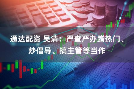 通达配资 吴清：严查严办蹭热门、炒倡导、搞主管等当作