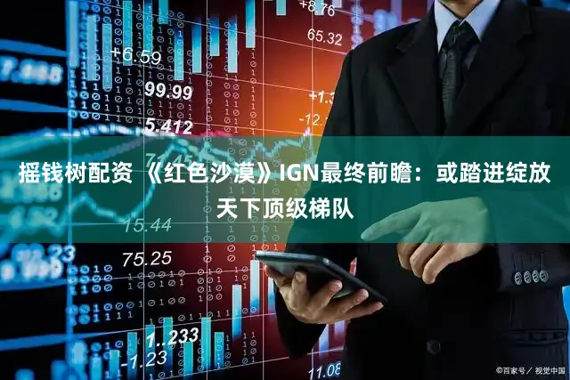 摇钱树配资 《红色沙漠》IGN最终前瞻：或踏进绽放天下顶级梯队
