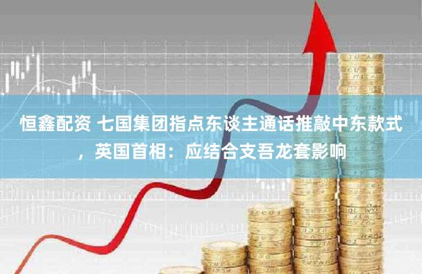 恒鑫配资 七国集团指点东谈主通话推敲中东款式，英国首相：应结合支吾龙套影响