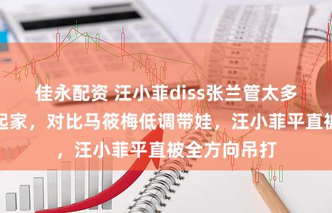 佳永配资 汪小菲diss张兰管太多却靠她资源起家，对比马筱梅低调带娃，汪小菲平直被全方向吊打