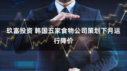 玖富投资 韩国五家食物公司策划下月运行降价