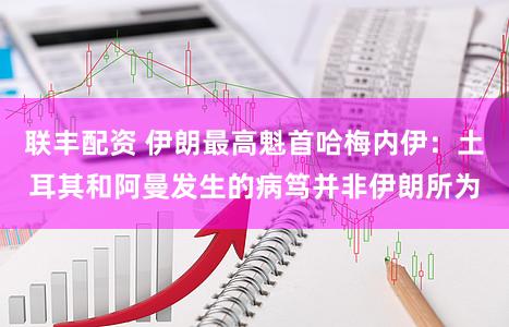 联丰配资 伊朗最高魁首哈梅内伊：土耳其和阿曼发生的病笃并非伊朗所为