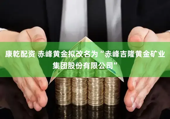 康乾配资 赤峰黄金拟改名为“赤峰吉隆黄金矿业集团股份有限公司”