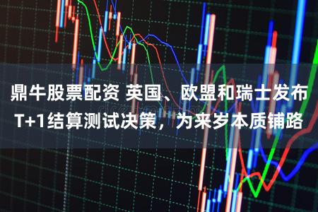 鼎牛股票配资 英国、欧盟和瑞士发布T+1结算测试决策，为来岁本质铺路