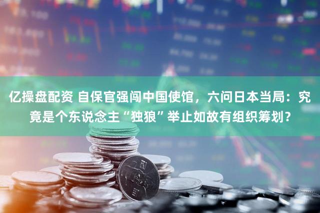 亿操盘配资 自保官强闯中国使馆,六问日本当局:究竟是个东说念主“独狼”举止如故有组织筹划?
