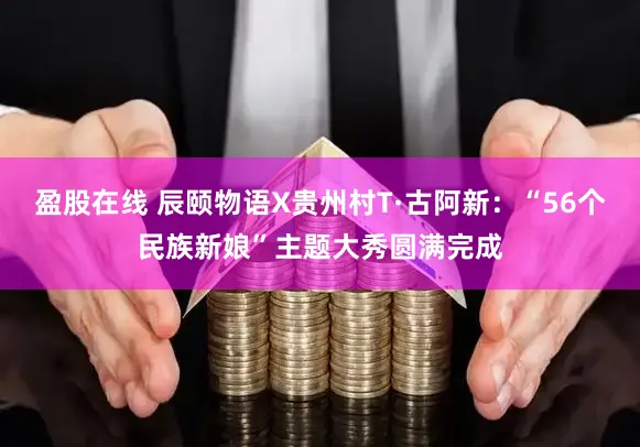 盈股在线 辰颐物语X贵州村T·古阿新:“56个民族新娘”主题大秀圆满完成