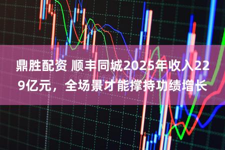 鼎胜配资 顺丰同城2025年收入229亿元,全场景才能撑持功绩增长