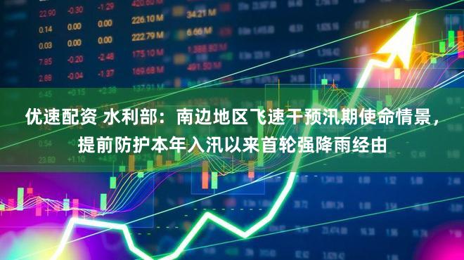 优速配资 水利部：南边地区飞速干预汛期使命情景，提前防护本年入汛以来首轮强降雨经由