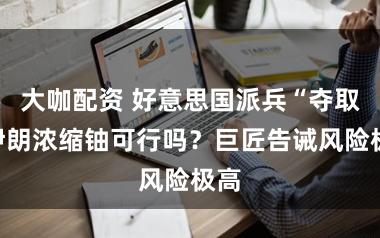 大咖配资 好意思国派兵“夺取”伊朗浓缩铀可行吗？巨匠告诫风险极高