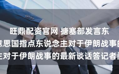 旺鼎配资官网 搪塞部发言东说念主就好意思国指点东说念主对于伊朗战事的最新谈话答记者问