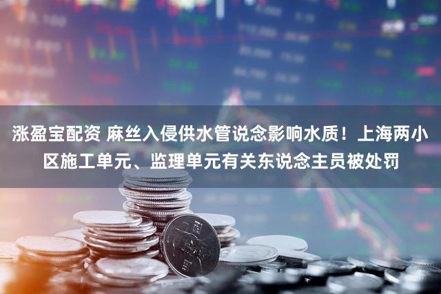 涨盈宝配资 麻丝入侵供水管说念影响水质!上海两小区施工单元、监理单元有关东说念主员被处罚
