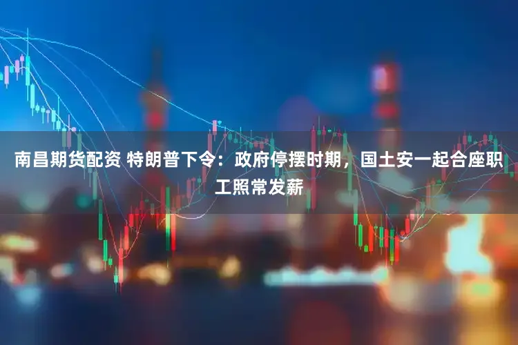 南昌期货配资 特朗普下令：政府停摆时期，国土安一起合座职工照常发薪
