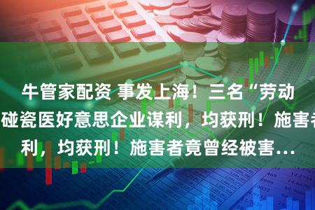 牛管家配资 事发上海！三名“劳动打假东说念主”碰瓷医好意思企业谋利，均获刑！施害者竟曾经被害…