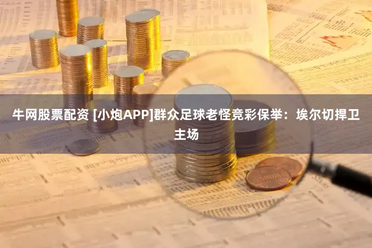 牛网股票配资 [小炮APP]群众足球老怪竞彩保举：埃尔切捍卫主场